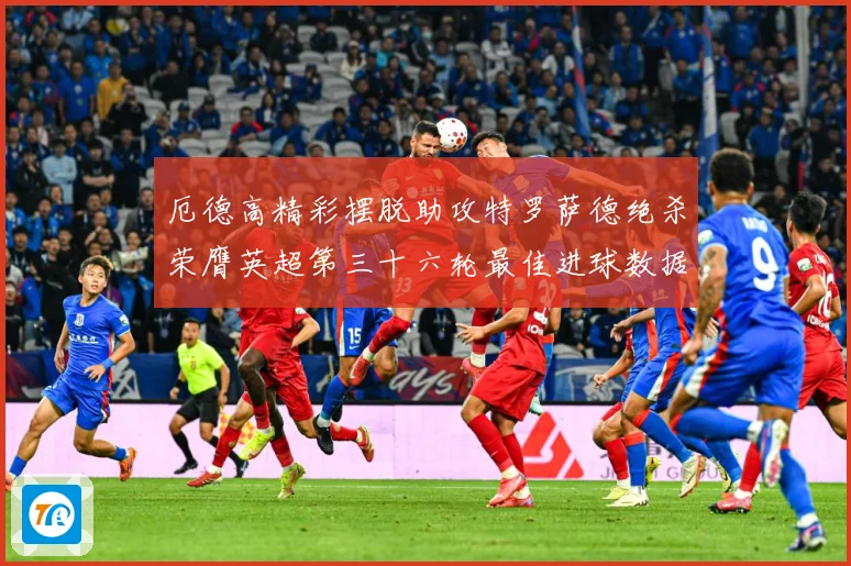 厄德高精彩摆脱助攻特罗萨德绝杀荣膺英超第三十六轮最佳进球数据研判：最新赛事动态与深度分析
