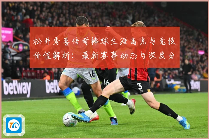 松井秀喜传奇棒球生涯高光与竞技价值解析：最新赛事动态与深度分析