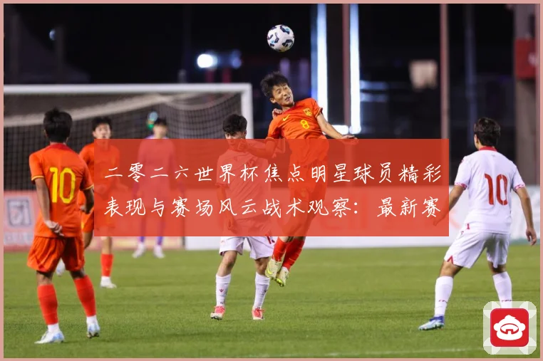 二零二六世界杯焦点明星球员精彩表现与赛场风云战术观察：最新赛事动态与深度分析