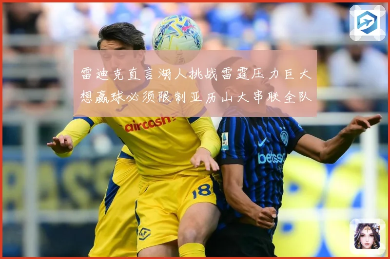 雷迪克直言湖人挑战雷霆压力巨大想赢球必须限制亚历山大串联全队赛场复盘：最新赛事动态与深度分析