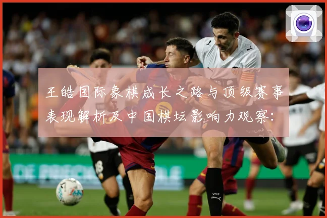 王皓国际象棋成长之路与顶级赛事表现解析及中国棋坛影响力观察：最新赛事动态与深度分析