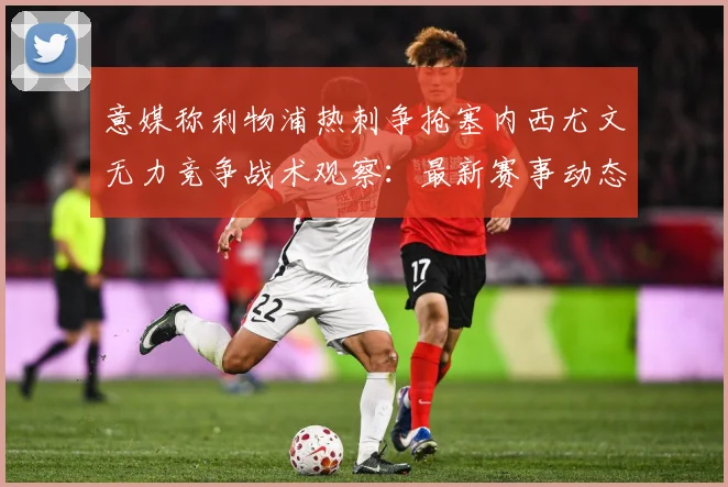 意媒称利物浦热刺争抢塞内西尤文无力竞争战术观察：最新赛事动态与深度分析