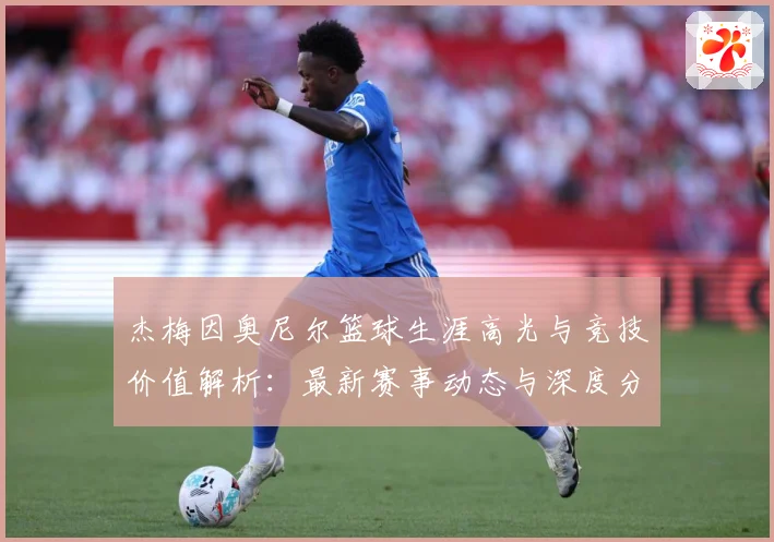 杰梅因奥尼尔篮球生涯高光与竞技价值解析：最新赛事动态与深度分析