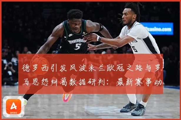德罗西引发风波米兰欧冠之路与罗马恩怨纠葛数据研判：最新赛事动态与深度分析