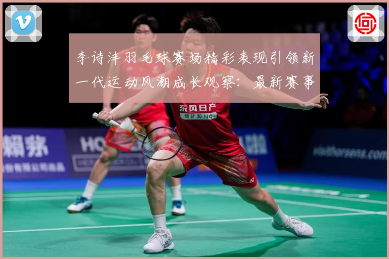 李诗沣羽毛球赛场精彩表现引领新一代运动风潮成长观察：最新赛事动态与深度分析