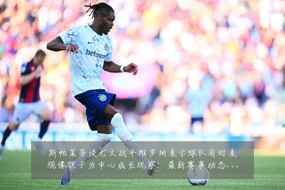 斯帕莱蒂谈尤文战平维罗纳表示球队有时表现像孩子为中心成长观察：最新赛事动态与深度分析
