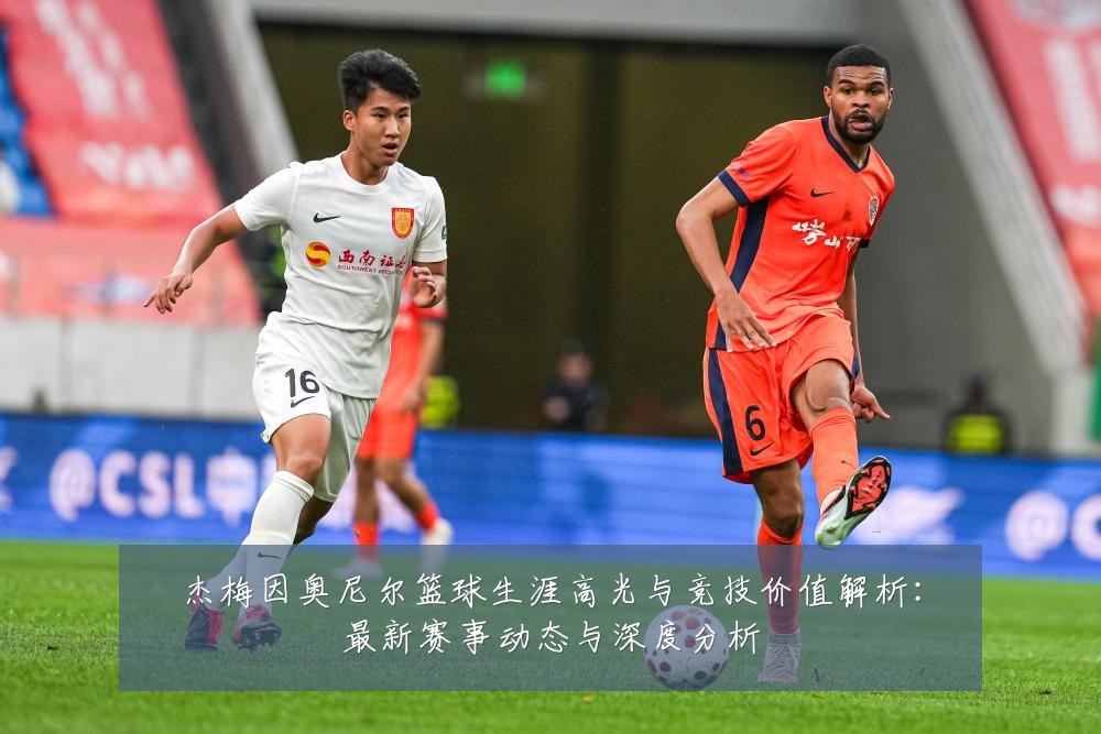杰梅因奥尼尔篮球生涯高光与竞技价值解析：最新赛事动态与深度分析