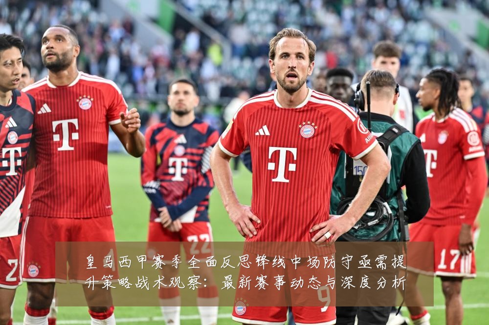 皇马西甲赛季全面反思锋线中场防守亟需提升策略战术观察：最新赛事动态与深度分析