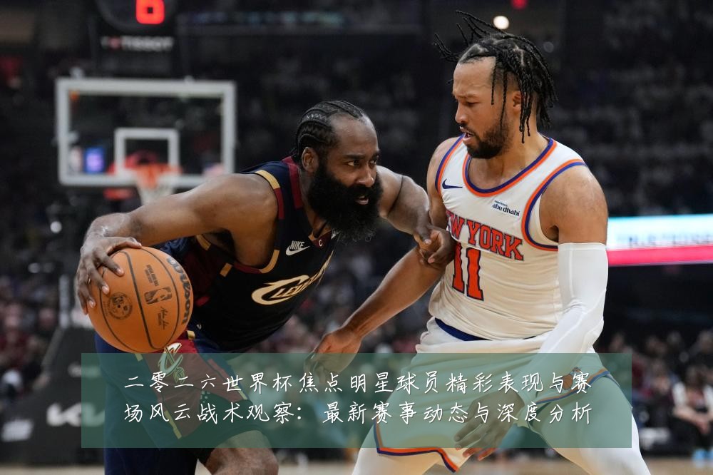 二零二六世界杯焦点明星球员精彩表现与赛场风云战术观察：最新赛事动态与深度分析