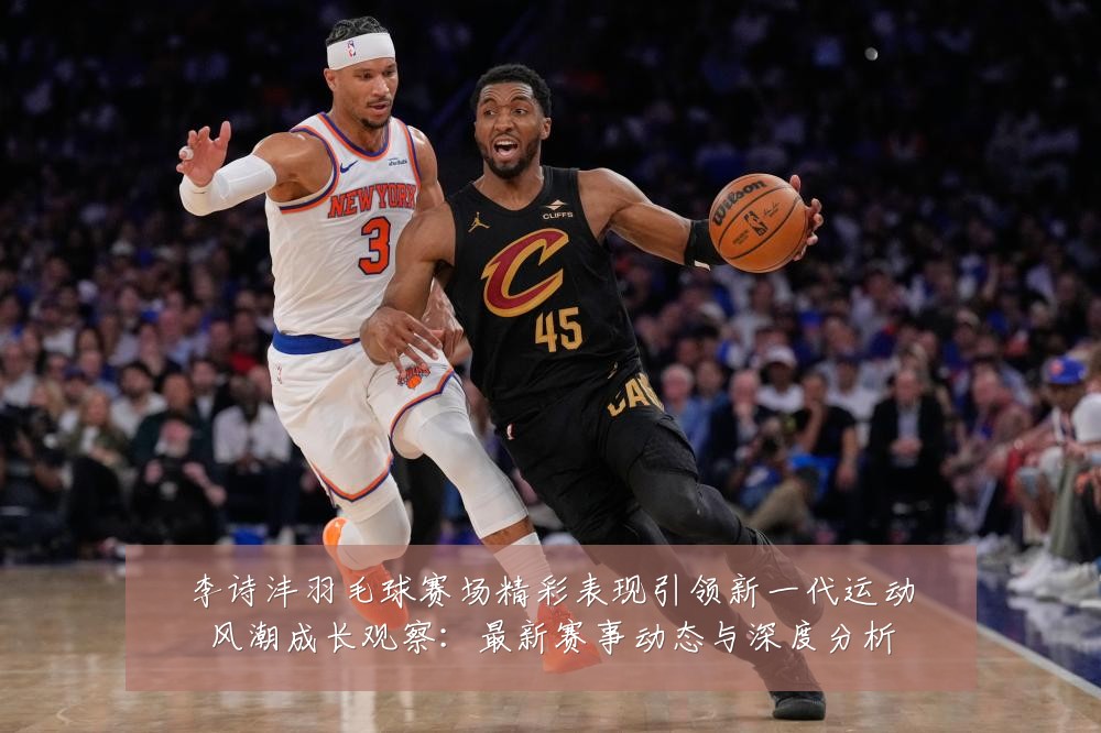 李诗沣羽毛球赛场精彩表现引领新一代运动风潮成长观察：最新赛事动态与深度分析