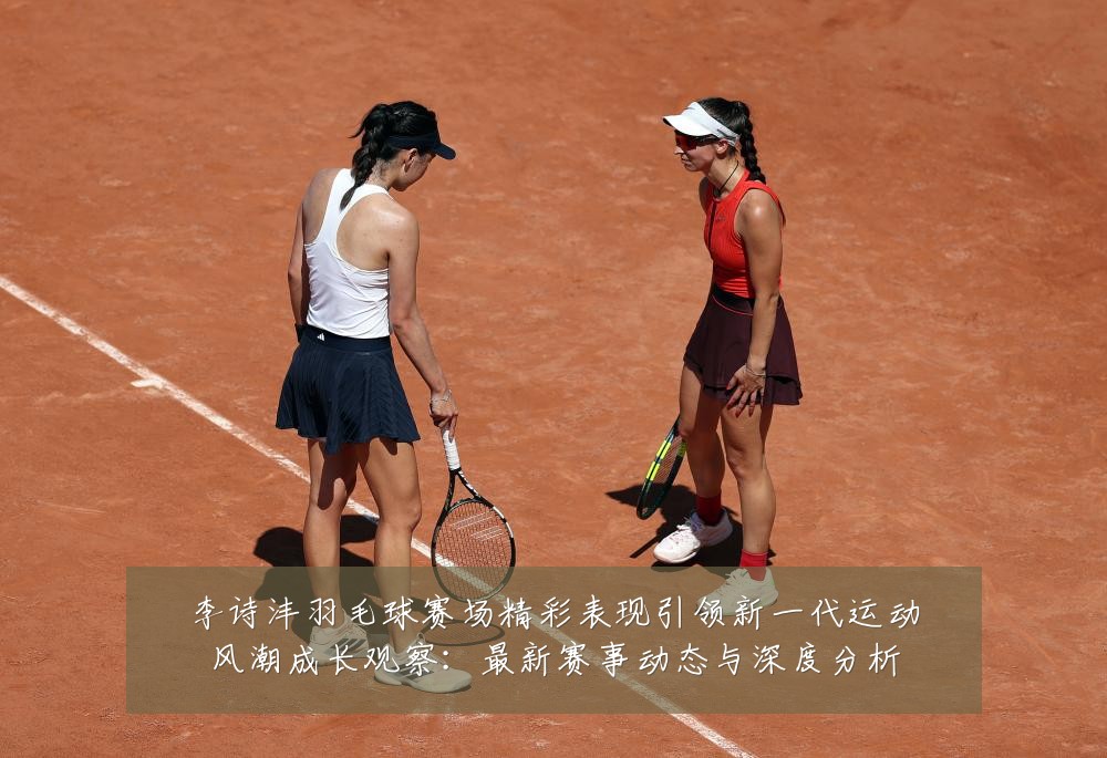 李诗沣羽毛球赛场精彩表现引领新一代运动风潮成长观察：最新赛事动态与深度分析