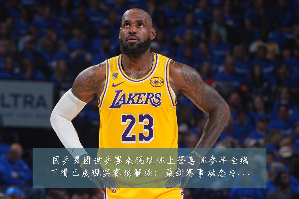国乒男团世乒赛表现堪忧上签喜忧参半全线下滑已成现实赛场解读：最新赛事动态与深度分析