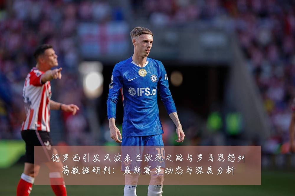 德罗西引发风波米兰欧冠之路与罗马恩怨纠葛数据研判：最新赛事动态与深度分析